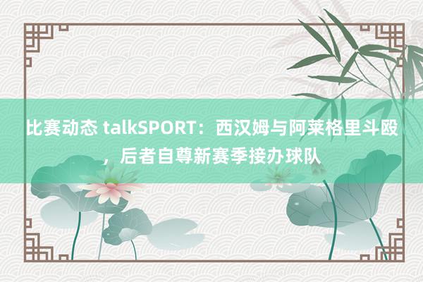 比赛动态 talkSPORT：西汉姆与阿莱格里斗殴，后者自尊新赛季接办球队