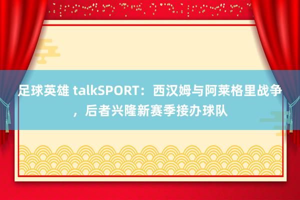 足球英雄 talkSPORT：西汉姆与阿莱格里战争，后者兴隆新赛季接办球队