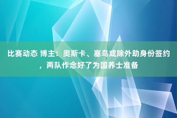 比赛动态 博主：奥斯卡、塞鸟或除外助身份签约，两队作念好了为国养士准备