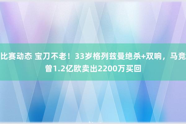 比赛动态 宝刀不老！33岁格列兹曼绝杀+双响，马竞曾1.2亿欧卖出2200万买回