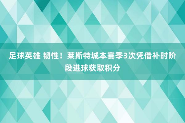 足球英雄 韧性！莱斯特城本赛季3次凭借补时阶段进球获取积分