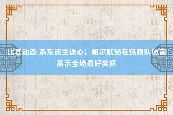 比赛动态 杀东谈主诛心！帕尔默站在热刺队徽前展示全场最好奖杯