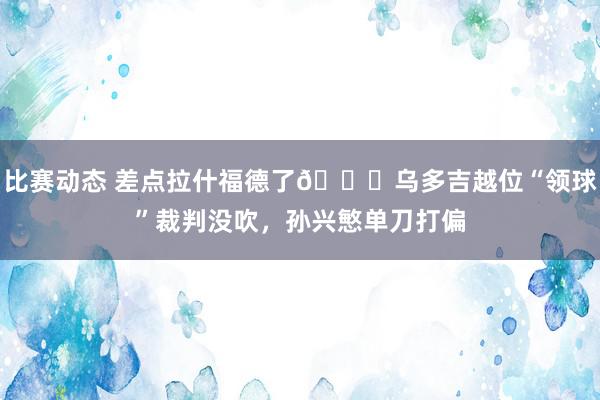 比赛动态 差点拉什福德了😅乌多吉越位“领球”裁判没吹，孙兴慜单刀打偏