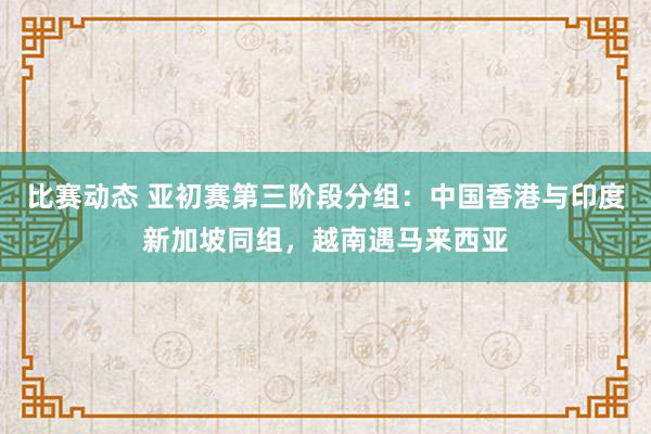 比赛动态 亚初赛第三阶段分组：中国香港与印度新加坡同组，越南遇马来西亚