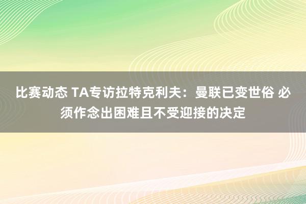 比赛动态 TA专访拉特克利夫：曼联已变世俗 必须作念出困难且不受迎接的决定