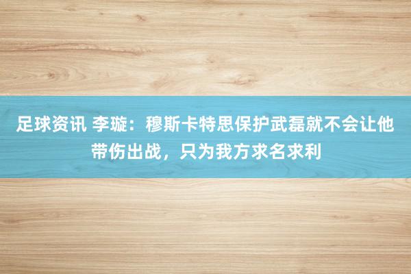 足球资讯 李璇：穆斯卡特思保护武磊就不会让他带伤出战，只为我方求名求利