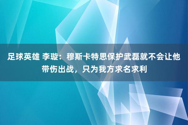 足球英雄 李璇：穆斯卡特思保护武磊就不会让他带伤出战，只为我方求名求利