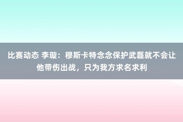 比赛动态 李璇：穆斯卡特念念保护武磊就不会让他带伤出战，只为我方求名求利