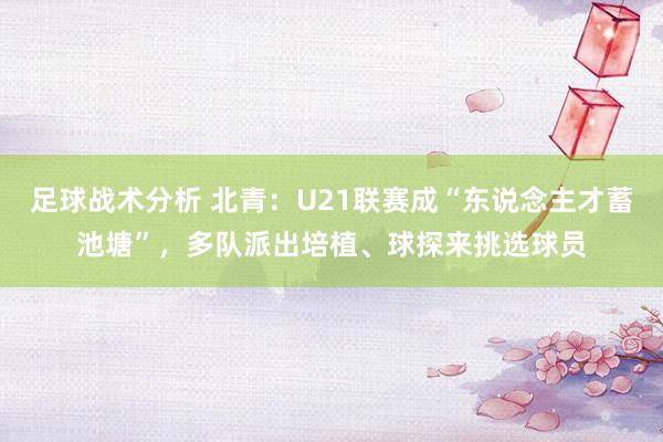 足球战术分析 北青：U21联赛成“东说念主才蓄池塘”，多队派出培植、球探来挑选球员