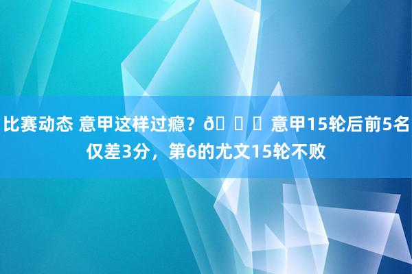 比赛动态 意甲这样过瘾？😏意甲15轮后前5名仅差3分，第6的尤文15轮不败