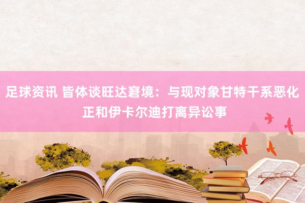 足球资讯 皆体谈旺达窘境：与现对象甘特干系恶化 正和伊卡尔迪打离异讼事