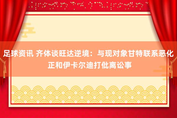 足球资讯 齐体谈旺达逆境：与现对象甘特联系恶化 正和伊卡尔迪打仳离讼事