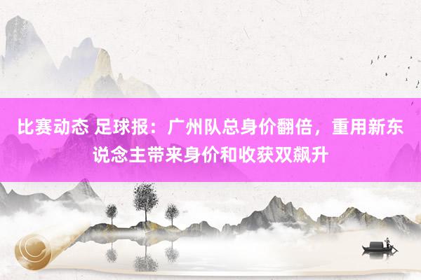 比赛动态 足球报：广州队总身价翻倍，重用新东说念主带来身价和收获双飙升