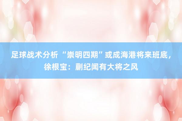 足球战术分析 “崇明四期”或成海港将来班底，徐根宝：蒯纪闻有大将之风