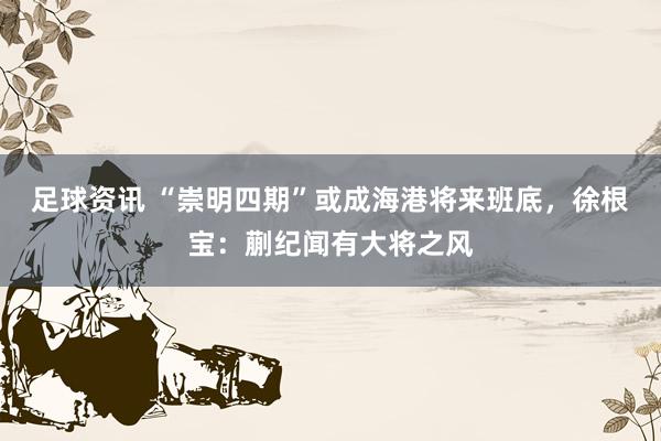 足球资讯 “崇明四期”或成海港将来班底，徐根宝：蒯纪闻有大将之风