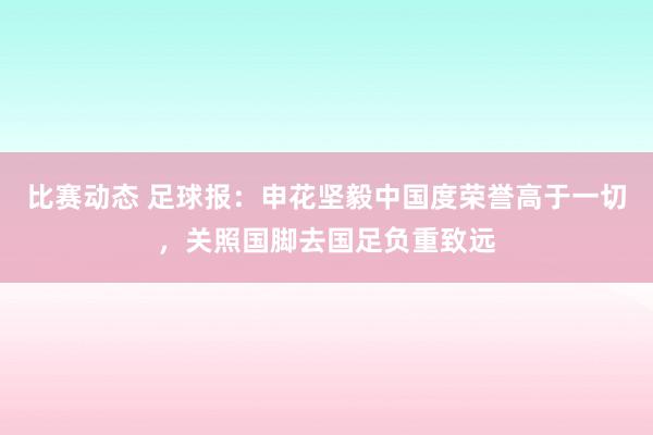 比赛动态 足球报：申花坚毅中国度荣誉高于一切，关照国脚去国足负重致远