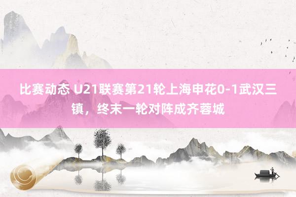 比赛动态 U21联赛第21轮上海申花0-1武汉三镇，终末一轮对阵成齐蓉城