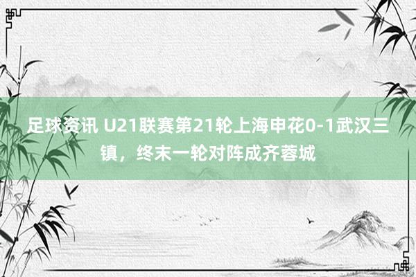 足球资讯 U21联赛第21轮上海申花0-1武汉三镇，终末一轮对阵成齐蓉城