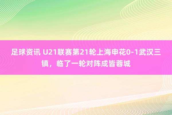 足球资讯 U21联赛第21轮上海申花0-1武汉三镇，临了一轮对阵成皆蓉城