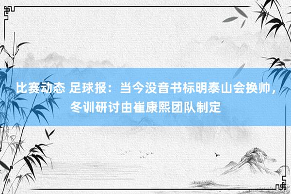 比赛动态 足球报：当今没音书标明泰山会换帅，冬训研讨由崔康熙团队制定