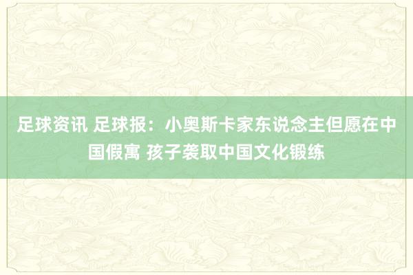 足球资讯 足球报：小奥斯卡家东说念主但愿在中国假寓 孩子袭取中国文化锻练