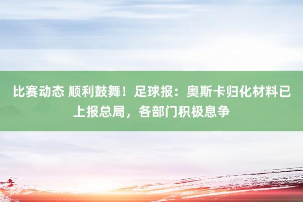 比赛动态 顺利鼓舞！足球报：奥斯卡归化材料已上报总局，各部门积极息争