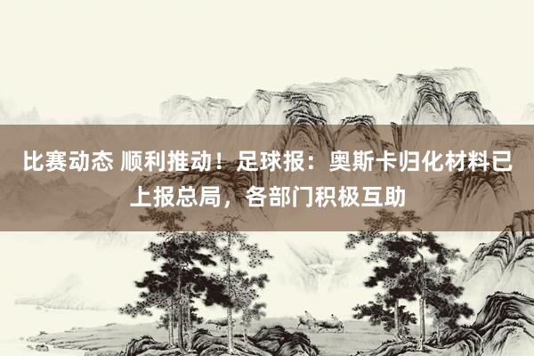 比赛动态 顺利推动！足球报：奥斯卡归化材料已上报总局，各部门积极互助