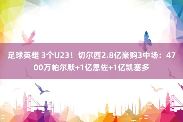 足球英雄 3个U23！切尔西2.8亿豪购3中场：4700万帕尔默+1亿恩佐+1亿凯塞多