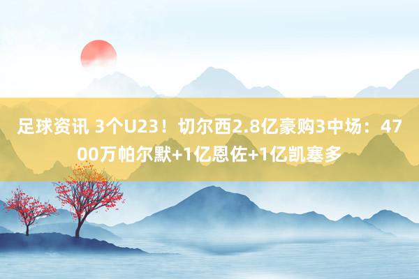 足球资讯 3个U23！切尔西2.8亿豪购3中场：4700万帕尔默+1亿恩佐+1亿凯塞多