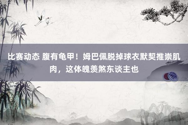 比赛动态 腹有龟甲！姆巴佩脱掉球衣默契推崇肌肉，这体魄羡煞东谈主也