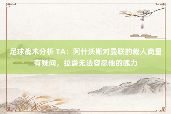 足球战术分析 TA：阿什沃斯对曼联的裁人商量有疑问，拉爵无法容忍他的魄力