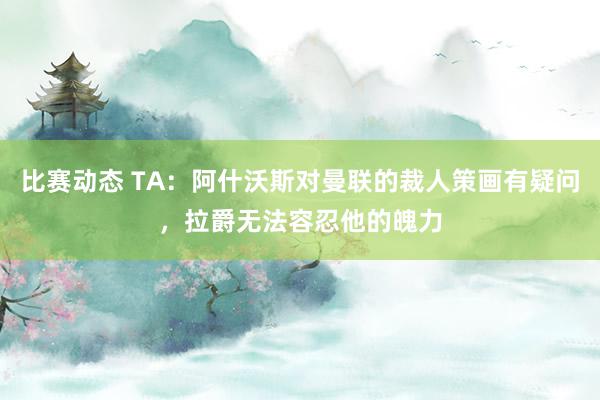 比赛动态 TA：阿什沃斯对曼联的裁人策画有疑问，拉爵无法容忍他的魄力