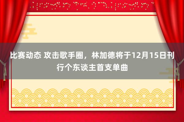 比赛动态 攻击歌手圈，林加德将于12月15日刊行个东谈主首支单曲