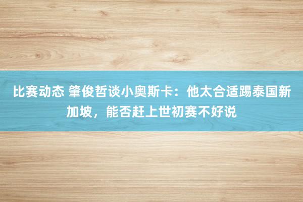 比赛动态 肇俊哲谈小奥斯卡：他太合适踢泰国新加坡，能否赶上世初赛不好说