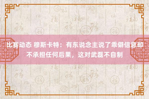 比赛动态 穆斯卡特：有东说念主说了乖僻信息却不承担任何后果，这对武磊不自制