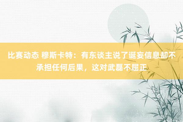 比赛动态 穆斯卡特：有东谈主说了诞妄信息却不承担任何后果，这对武磊不屈正