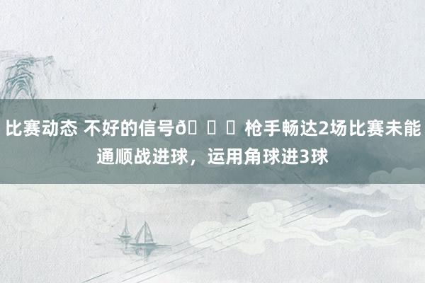 比赛动态 不好的信号😕枪手畅达2场比赛未能通顺战进球，运用角球进3球