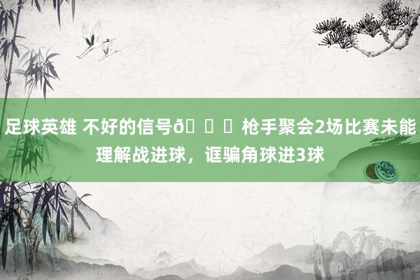 足球英雄 不好的信号😕枪手聚会2场比赛未能理解战进球，诓骗角球进3球