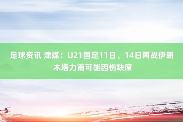 足球资讯 津媒：U21国足11日、14日两战伊朗 木塔力甫可能因伤缺席