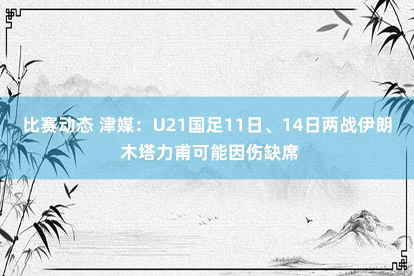 比赛动态 津媒：U21国足11日、14日两战伊朗 木塔力甫可能因伤缺席