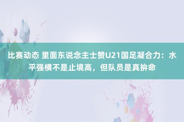 比赛动态 里面东说念主士赞U21国足凝合力：水平强横不是止境高，但队员是真拚命