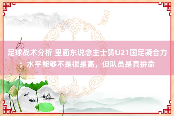 足球战术分析 里面东说念主士赞U21国足凝合力：水平能够不是很是高，但队员是真拚命