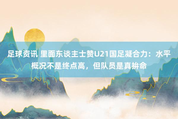 足球资讯 里面东谈主士赞U21国足凝合力：水平概况不是终点高，但队员是真拚命