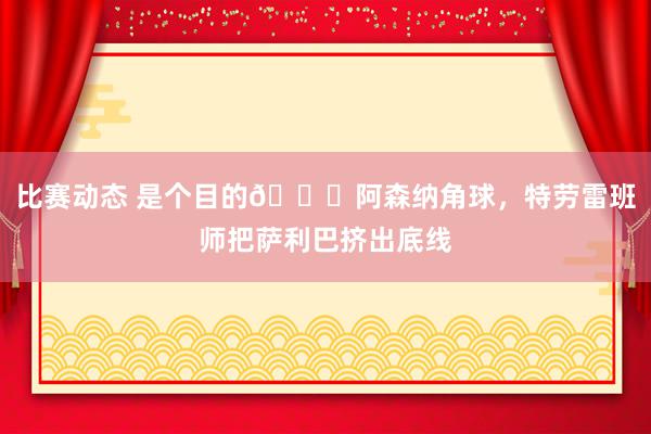 比赛动态 是个目的😂阿森纳角球，特劳雷班师把萨利巴挤出底线