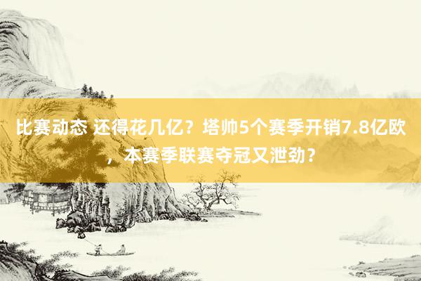 比赛动态 还得花几亿？塔帅5个赛季开销7.8亿欧，本赛季联赛夺冠又泄劲？