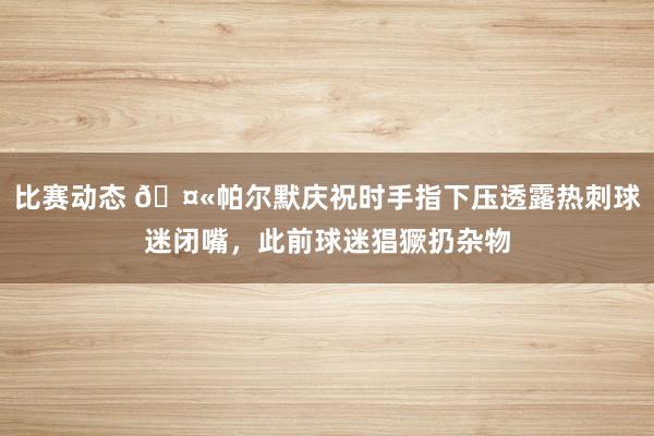 比赛动态 🤫帕尔默庆祝时手指下压透露热刺球迷闭嘴，此前球迷猖獗扔杂物