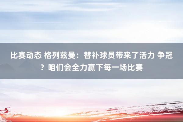 比赛动态 格列兹曼：替补球员带来了活力 争冠？咱们会全力赢下每一场比赛