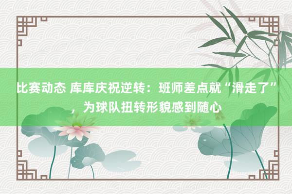 比赛动态 库库庆祝逆转：班师差点就“滑走了”，为球队扭转形貌感到随心