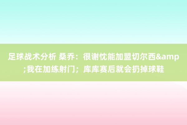 足球战术分析 桑乔：很谢忱能加盟切尔西&我在加练射门；库库赛后就会扔掉球鞋