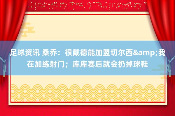 足球资讯 桑乔：很戴德能加盟切尔西&我在加练射门；库库赛后就会扔掉球鞋